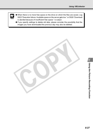 Page 207
6-37
Using the Picture Recording Function
Using VBCollector
Note
●When there is no more free space on the drive on which the files are sav\
ed, Log
S023 “Execution failure: Available space on the server gets low.” \
or D029 “Download
is aborted because of insufficient free space.” is output.
● If you specify settings to delete old data, please consider the possibil\
ity that the
images you have downloaded the previous day may also be deleted.
C
O
P
Y  