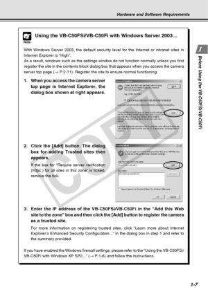 Page 23
1-7
Before Using the VB-C50FSi/VB-C50Fi
Hardware and Software Requirements
Note
Using the VB-C50FSi/VB-C50Fi with Windows Server 2003...
With Windows Server 2003, the default security level for the Internet or\
 intranet sites in
Internet Explorer is “High”.
As a result, windows such as the settings window do not function normall\
y unless you first
register the site in the contents block dialog box that appears when you\
 access the camera
server top page (→ P.2-11). Register the site to ensure normal...