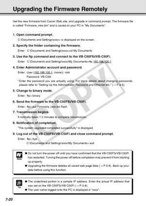 Page 228
7-20
Upgrading the Firmware Remotely
Note
●Do not turn the power off until you have confirmed that the VB-C50FSi/VB\
-C50Fi
has restarted. Turning the power off before completion may prevent it fr\
om starting
up properly.
● Upgrading the firmware deletes all saved web page data ( → P.5-8). Back up your
data before using this function.
Get the new firmware from Canon Web site, and upgrade in command prompt.\
 The firmware file
is called “Firmware_new.bin” and is saved on your PC in “My Doc\
uments”.
1....