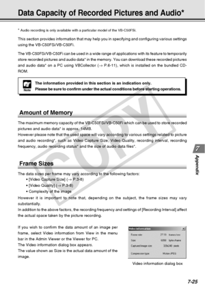 Page 233
7-25
Appendix
Data Capacity of Recorded Pictures and Audio*
Note
The information provided in this section is an indication only.
Please be sure to confirm under the actual conditions before starting op\
erations.
*
 Audio recording is only available with a particular model of the VB-C50\
FSi.
This section provides information that may help you in specifying and co\
nfiguring various settings
using the VB-C50FSi/VB-C50Fi.
The VB-C50FSi/VB-C50Fi can be used in a wide range of applications with \
its...