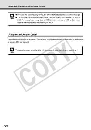 Page 234
7-26
Data Capacity of Recorded Pictures & Audio
Amount of Audio Data*
Regardless of the volume, and even if there is no recorded audio data, t\
he amount of audio data
is approx. 8KB per second.
Note
●If you set the Video Quality to 100, the amount of data becomes enormous\
ly large.
● The recorded pictures are saved in the VB-C50FSi/VB-C50Fi memory in unit\
s of
8KB. For example, an image data of 5KB takes the memory of 8KB, and an i\
mage
data of 10KB consumes the memory of 16KB.
NoteThe actual amount...