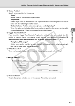 Page 53
3-11
Basic Settings
Camera Names
1“Camera Name”
Used in the camera selection box on the viewers. This setting is require\
d. 1
3
“Home Position”
Specify a home position for the camera. “Zoom”
Set the value for the camera’s angle of zoom.
“Brightness”
Set the target value for the camera’s auto exposure feature. Select “\
Brighter” if the picture
is too dark due to backlight or other factors.
“Return to Home Position when nobody has a control privilege”
When this option is checked and the home position is...
