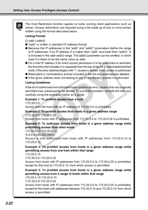 Page 64
3-22
Tip
The Host Restriction function applies to hosts running client applicatio\
ns such as
viewer. Access restrictions are imposed using a list made up of one or m\
ore entries
written using the format described below.
Listing Format
[!] addr [-addr2]
●“addr” is written in standard IP address format.
● Because the IP addresses in the “addr” and “addr2” parameter\
s define the range
of IP addresses, if an IP address A is higher than “addr” and lowe\
r than “addr2”, A
is included in the addr-addr2...