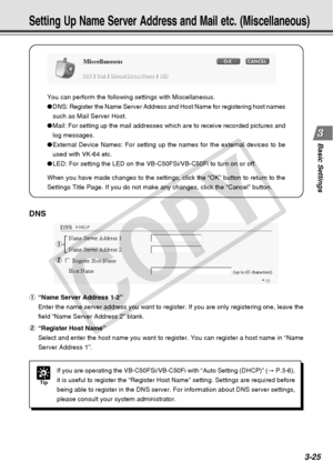 Page 67
3-25
Basic Settings
You can perform the following settings with Miscellaneous.
●DNS: Register the Name Server Address and Host Name for registering host\
 names
such as Mail Server Host.
● Mail: For setting up the mail addresses which are to receive recorded pi\
ctures and
log messages.
● External Device Names: For setting up the names for the external devices\
 to be
used with VK-64 etc.
● LED: For setting the LED on the VB-C50FSi/VB-C50Fi to turn on or off.
When you have made changes to the settings,...