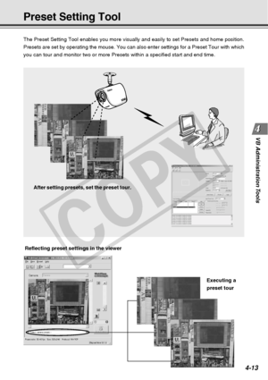 Page 85
4-13
VB Administration Tools
Preset Setting Tool
The Preset Setting Tool enables you more visually and easily to set Pres\
ets and home position.
Presets are set by operating the mouse. You can also enter settings for \
a Preset Tour with which
you can tour and monitor two or more Presets within a specified start an\
d end time.
After setting presets, set the preset tour.
Reflecting preset settings in the viewer Executing a
preset tour
C
O
P
Y  