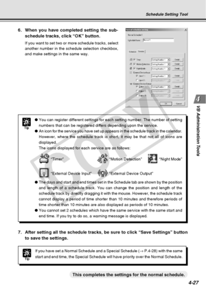 Page 99
4-27
VB Administration Tools
Tip
● You can register different settings for each setting number. The number \
of setting
numbers that can be registered differs depending upon the service.
● An icon for the service you have set up appears in the schedule track in\
 the calendar.
However, where the schedule track is short, it may be that not all of ic\
ons are
displayed.
The icons displayed for each service are as follows:
 “Timer” “Motion Detection” “Night Mode”
 “External Device Input” “External Device...