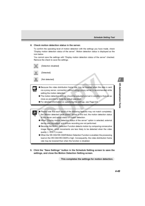 Page 119
4-49
VB Administration Tools
Note
● Because the video distribution frame rate may be lowered when the data i\
s sent
via a proxy server, connection without using a proxy server is recommend\
ed while
setting the motion detection.
● The motion detection settings should be adjusted and set in conditions t\
hat are as
close as possible to those for actual operation.
● For detailed information on specifying the settings, see Page 6-8.
Tip
●Please note that each result of the following features may not match...