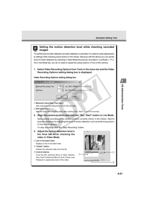 Page 121
4-51
VB Administration Tools
q
w
Tip
Setting the motion detection level while checking recorded
images
To set the level of motion detection at motion detection is activated, i\
t is useful to make adjustments
to settings while checking actual actions in the Viewer. Because with th\
e device you can set the
level of motion detection by checking in Video Mode the pictures recorde\
d in Live Mode ( → P.4-
42) in the Mode tab, you do no need to repeat the actual actions in fro\
nt of the camera.
1. Select...