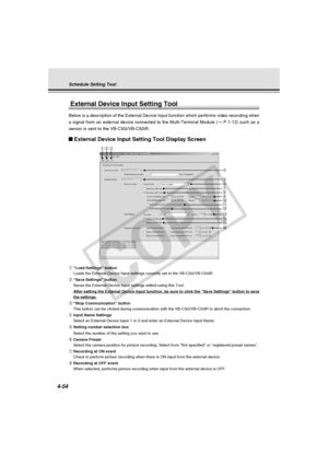 Page 124
4-54
qwe
r
tyui
!2
o!0
!3
External Device Input Setting Tool
Below is a description of the External Device Input function which perfo\
rms video recording when
a signal from an external device connected to the Multi-Terminal Module \
( → P.1-12) such as a
sensor is sent to the VB-C50i/VB-C50iR.
External Device Input Setting Tool Display Screen
q “Load Settings” button
Loads the External Device Input settings currently set in the VB-C50i/VB\
-C50iR.
w “Save Settings” button
Saves the External Device...