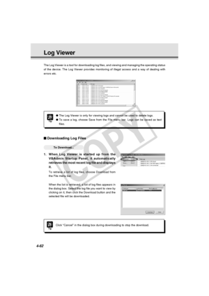Page 132
4-62
The Log Viewer is a tool for downloading log files, and viewing and mana\
ging the operating status
of the device. The Log Viewer provides monitoring of illegal access and \
a way of dealing with
errors etc.
Downloading Log Files
○○○○○○To Download...
1.When Log Viewer is started up from the
VBAdmin Startup Panel, it automatically
retrieves the most recent log file and displays
it.
To retrieve a list of log files, choose Download from
the File menu bar.
When the list is retrieved, a list of log...