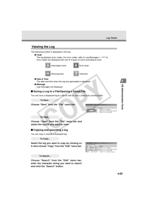 Page 133
4-63
VB Administration Tools
Log Viewer
Viewing the Log
The following content is displayed in the log.
●Code
The log displays error codes. For error codes, refer to Log Messages ( → P.7-4).
Error codes are displayed with one of 4 types of icons according to leve\
l.
 Information level Error level
 Warning level Unknown
● Date & Time
The date and time when the log was generated is displayed.
● Message
Log messages are displayed.
Saving a Log to a File/Opening a Saved File
You can save a displayed log to...