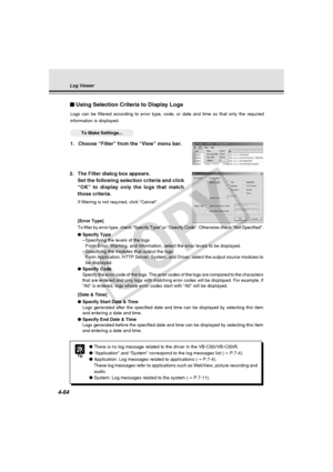 Page 134
4-64
Using Selection Criteria to Display Logs
Logs can be filtered according to error type, code, or date and time so \
that only the required
information is displayed.
○○○○○○To Make Settings...
1. Choose “Filter” from the “View” menu bar.
Tip
●There is no log message related to the driver in the VB-C50i/VB-C50iR.
● “Application” and “System” correspond to the log messages li\
st ( → P.7-4).
● Application: Log messages related to applications ( → P.7-4).
These log messages refer to applications such as...