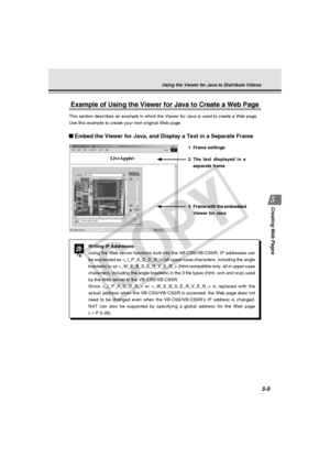 Page 153
Creating Web  Pages
5-9
Using the Viewer for Java to Distribute Videos
Example of Using the Viewer for Java to Create a Web Page
This section describes an example in which the Viewer for Java is used t\
o create a Web page.
Use this example to create your own original Web page.
Tip
Writing IP Addresses
Using the Web server functions built into the VB-C50i/VB-C50iR, IP addre\
sses can
be expressed as  (all upper-case characters, including t\
he angle
brackets) or as  (html-compatible only, all in up\...