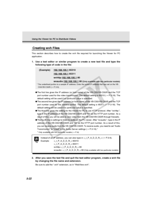 Page 166
5-22
Tip
Instead of an IP address, you can also type in  (→ P.5-9).
Example:  65310  65311
wvhttp: 80
wvaudio:  80 (
Only available with two particular models)
Using the Viewer for PC to Distribute Videos
1. Use a text editor or similar program to create a new text file and type \
thefollowing type of code in the file:
(Example)
192.168.100.1 65310
192.168.100.1 65311
wvhttp:
192.168.100.1 80
wvaudio:
192.168.100.1 80 (Only available with two particular models)
* The underlined portion is a sample IP...