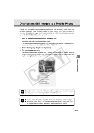 Page 171
Creating Web  Pages
5-27
You can view still images and control the camera using the Web service o\
f a mobile phone. You
can easily create still image distribution pages for mobile phones with \
HTML which uses the
command still.jpg. Sample pages for still image distribution for mobile \
phones have been provided
for the VB-C50i/VB-C50iR. See below for how to view them.
Distributing Still Images to a Mobile Phone
Tip
●You can control the camera only when other users do not have control pri\
vileges.
●...