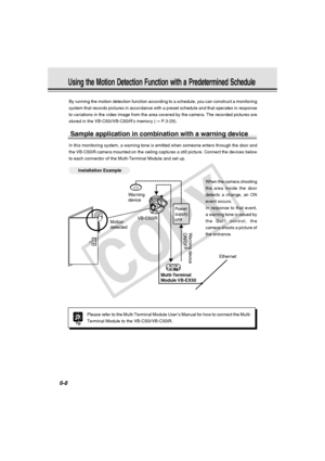 Page 182
6-8
Using the Motion Detection Function with a Predetermined Schedule
By running the motion detection function according to a schedule, you ca\
n construct a monitoring
system that records pictures in accordance with a preset schedule and th\
at operates in response
to variations in the video image from the area covered by the camera. Th\
e recorded pictures are
stored in the VB-C50i/VB-C50iR’s memory (→ P.3-29).
Sample application in combination with a warning device
In this monitoring system, a...