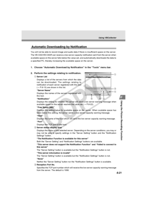 Page 195
6-21
Using the Picture Recording Function
Automatic Downloading by Notification
You will not be able to record image and audio data if there is insuffic\
ient space on the server.
The VB-C50i/VB-C50iR can receive a low server capacity notification sent\
 from the server when
available space on the server falls below the value set, and automatical\
ly downloads the data to
a specified PC, thereby increasing the available space on the server.
1. Choose “Automatic Download by Notification” in the “Tools”...