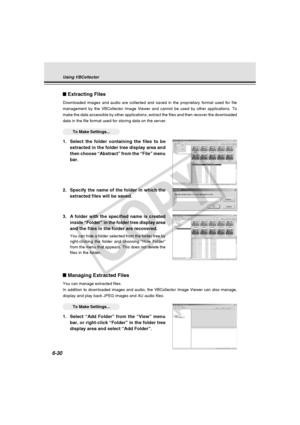 Page 204
6-30
Extracting Files
Downloaded images and audio are collected and saved in the proprietary f\
ormat used for file
management by the VBCollector Image Viewer and cannot be used by other a\
pplications. To
make the data accessible by other applications, extract the files and th\
en recover the downloaded
data in the file format used for storing data on the server.
○○○○○○To Make Settings...
1. Select the folder containing the files to be
extracted in the folder tree display area and
then choose...