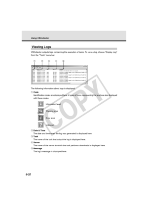 Page 206
6-32
Viewing Logs
VBCollector outputs logs concerning the execution of tasks. To view a lo\
g, choose “Display Log”
from the “Tools” menu bar.
The following information about logs is displayed:
qCode
Identification codes are displayed here. 4 types of icons representing t\
he level are also displayed
with these codes.
Information level
Warning level
Error level
Unknown
w Date & Time
The date and time when the log was generated is displayed here.
e Task
The name of the task that output the log is...