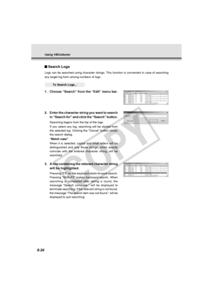 Page 208
6-34
Search Logs
Logs can be searched using character strings. This function is convenien\
t in case of searching
any target log from among numbers of logs.
○○○○○○To Search Logs...
1. Choose “Search” from the “Edit” menu bar.
Using VBCollector
2.Enter the character string you want to search
in “Search for” and click the “Search” button.
Searching begins from the top of the logs.
If you select any log, searching will be started from
the selected log. Clicking the “Cancel” button closes
the search...