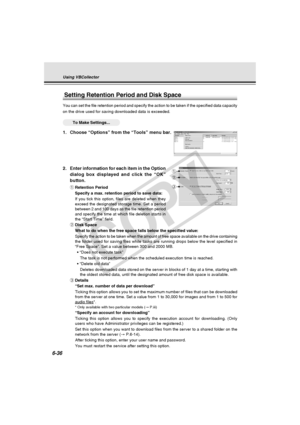 Page 210
6-36
2. Enter information for each item in the Optiondialog box displayed and click the “OK”
button.
qRetention Period
Specify a max. retention period to save data:
If you tick this option, files are deleted when they
exceed the designated storage time. Set a period
between 2 and 100 days as the file retention period
and specify the time at which file deletion starts in
the “Start Time” field.
w Disk Space
What to do when the free space falls below the specified value:
Specify the action to be taken...