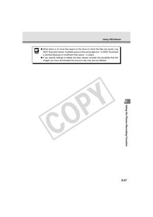 Page 211
6-37
Using the Picture Recording Function
Note
●When there is no more free space on the drive on which the files are sav\
ed, Log
S023 “Execution failure: Available space on the server gets low.” \
or D029 “Download
is aborted because of insufficient free space.” is output.
● If you specify settings to delete old data, please consider the possibil\
ity that the
images you have downloaded the previous day may also be deleted.
Using VBCollector
 006-VBC50i-E-US 06.7.6, 11:40 AM
37
C
O
P
Y  