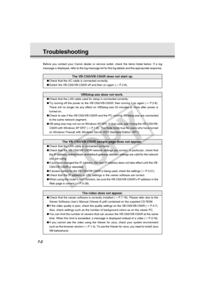 Page 214
7-2
Troubleshooting
Before you contact your Canon dealer or service outlet, check the items \
listed below. If a log
message is displayed, refer to the log message list for the log details \
and the appropriate response.
The VB-C50i/VB-C50iR does not start up.
●Check that the AC cable is connected correctly.
● Switch the VB-C50i/VB-C50iR off and then on again ( → P.2-6).
VBSetup.exe does not work.
●Check that the LAN cable used for setup is connected correctly.
● Try turning off the power to the...