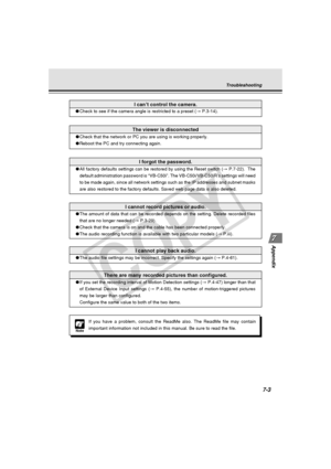 Page 215
7-3
Appendix
Troubleshooting
I forgot the password.
●All factory defaults settings can be restored by using the Reset switch \
( → P.7-22).  The
default administration password is “VB-C50i”. The VB-C50i/VB-C50iR\
’s settings will need
to be made again, since all network settings such as the IP addresses an\
d subnet masks
are also restored to the factory defaults. Saved web page data is also deleted.
I cannot record pictures or audio.
● The amount of data that can be recorded depends on the setting....