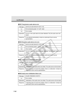 Page 222
7-10
Log Messages
Message
●B401 Audio device initialization failed (crit)
audio device initialization error[%1]
%1Error number
Response
If rebooting does not solve this problem, there is a malfunction. Contac\
t an 
authorized Canon service representative.
Explanation
Initialization of the audio device has failed. The audio server will shut down.
Message
●
B302 Reception audio device error (err)
cannot use audio device for rx[%1:%2]
%2
Error number
Explanation
Response
An error in the audio device has...