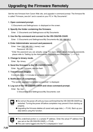 Page 232
7-20
Upgrading the Firmware Remotely
Note
●Do not turn the power off until you have confirmed that the VB-C50i/VB-C\
50iR has
restarted. Turning the power off before completion may prevent it from s\
tarting up
properly.
● Upgrading the firmware deletes all saved web page data ( → P.5-8). Back up your
data before using this function.
Get the new firmware from Canon Web site, and upgrade in command prompt.\
 The firmware file
is called “Firmware_new.bin” and is saved on your PC in “My Doc\
uments”.
1....