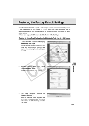 Page 233
7-21
Appendix
Restoring the Factory Default Settings
Since the VB-C50i/VB-C50iR supports a wide variety of functions, we reco\
mmend that you make
a note of the settings for each function (→ P.7-23).  If you want to redo the settings from the
beginning because you have forgotten them or for some other reason, firs\
t restore the factory
default settings.
* Please refer to page 7-23 for more about the factory default settings.
Restoring the Factory Default Settings from the Administration Tools Page via...