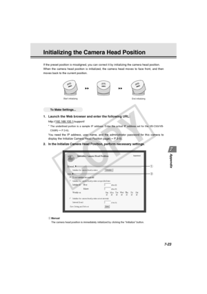 Page 235
7-23
Appendix
Initializing the Camera Head Position
○○○○○○To Make Settings...
1. Launch the Web browser and enter the following URL:
http://192.168.100.1/support/
*
 The underlined portion is a sample IP address. Enter the actual IP addre\
ss set for the VB-C50i/VB-
C50iR(
→  P.3-6).
You need the IP address, user name, and the administrator password for t\
his camera to
display the Initialize Camera Head Position page( → P.3-5).
2. In the Initialize Camera Head Position, perform necessary settings.
If...