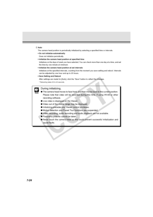 Page 236
7-24
Note
During initializing,
●The camera head moves to face front, and then moves back to the current \
position.
Please note that video will be recorded during this time, if using VK-64\
 or other
recording software.
● Live video is displayed on the Viewer.
● Video out of the visible range may be displayed.
● Initializing precedes any Viewer control privileges.
● Motion detection and Preset Tour functions are suspended.
● Video recording, audio recording and audio playback are not available.
●...