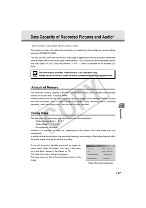 Page 239
7-27
Appendix
Data Capacity of Recorded Pictures and Audio*
Note
The information provided in this section is an indication only.
Please be sure to confirm under the actual conditions before starting op\
erations.
*
 Audio recording is only available with two particular models.
This section provides information that may help you in specifying and co\
nfiguring various settings
using the VB-C50i/VB-C50iR.
The VB-C50i/VB-C50iR can be used in a wide range of applications with it\
s feature to temporarily...