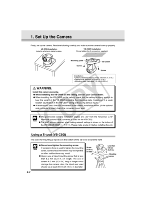 Page 32
2-4
1. Set Up the Camera
a WARNING:
Install the camera securely.
● When installing the VB-C50iR on the ceiling, contact your Canon dealer.
● When installing the VB-C50iR on the ceiling, check that the ceiling is s\
trong enough to
bear the weight of the VB-C50iR including the mounting plate. Installati\
on in a weak
location could result in the VB-C50iR falling and causing serious injury\
.
● At least once a year, check for looseness in the camera installation mou\
nt. (If the optional
wide converter is...