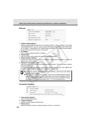 Page 46
3-6
Ethernet
   
1“Address Setting Method”
Select an address setting method from “Auto Setting (DHCP)” or “\
Manual Setting”. If you select
“Auto Setting (DHCP)”, you can use the values automatically obta\
ined from the DHCP server
for “IP Address”, “Subnet Mask” and “Default Gateway Addr\
ess”. If you select “Manual Setting”,
directly enter values which suit your environment.
2 “IP Address”
Enter a network interface-specific IP address.
3 “Subnet Mask”
Enter the subnet mask specified for the network to...