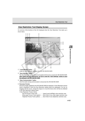 Page 83
4-13
VB Administration Tools
View Restriction Tool Display Screen
An overview of the functions of the GUI displayed when the View Restrict\
ion Tool starts up is
shown below.
qer
t
y
u
i
! 1!0o
q “Load Settings” button
Loads the view restriction settings set in the VB-C50i/VB-C50iR.
w “Save Settings” button
The View Restriction setting value set and applied with this tool is sav\
ed to the VB-C50i/VB-C50iR.
After setting the view restrictions, be sure to click the “Save Setti\
ngs” button to save
the...