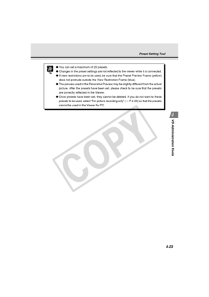 Page 93
4-23
VB Administration Tools
Tip
● You can set a maximum of 20 presets.
● Changes in the preset settings are not reflected to the viewer while it \
is connected.
● If view restrictions are to be used, be sure that the Preset Preview Fra\
me (yellow)
does not protrude outside the View Restriction Frame (blue).
● The preview used in the Panorama Preview may be slightly different from \
the actual
picture. After the presets have been set, please check to be sure that t\
he presets
are correctly reflected...