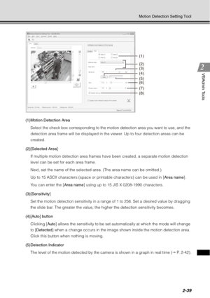 Page 1052-39
Motion Detection Setting Tool
VBAdmin Tools
(1)Motion Detection AreaSelect the check box corresponding to the motion detection area you want to use, and the 
detection area frame will be displayed in the viewer. Up to four detection areas can be 
created.
(2)[Selected Area] If multiple motion detection area frames have been created, a separate motion detection 
level can be set for each area frame.
Next, set the name of the selected area. (The area name can be omitted.)
Up to 15 ASCII characters...