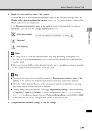 Page 1072-41
Motion Detection Setting Tool
VBAdmin Tools
4. Check the motion detection status of the camera.To check the level of motion detection operation based on the specified settings, select the 
[Display motion detection status of the camera ] check box. The motion detection status will be 
shown by the icons specified below.
If the [ Display motion detection status of the camera ] check box is selected, the settings 
cannot be saved. To save the settings, clear this check box.
5. Click [Save motion...