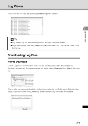 Page 1112-45
VBAdmin Tools
Log Viewer
This viewer lets you view the operating condition log of the camera.
Downloading Log Files
How to Download 
Launch Log Viewer from VBAdmin Tools, and the latest log files will be downloaded and 
displayed automatically. To download a new log file list, select [Download] from [File] in the menu 
bar.
When the list has been downloaded, a dialog box showing the log file list opens. Select the log 
file you want to view and click [ Download], and the selected log file will be...