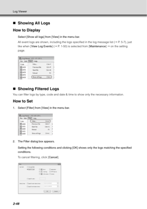 Page 1142-48
Log Viewer
„Showing All Logs
How to Display
Select [Show all logs] from [View] in the menu bar.
All event logs are shown, including the logs specified in the log message list (  P. 5-7), just 
like when [ View Log Events ] ( P. 1-50) is selected from [ Maintenance]  on the setting 
page.
„ Showing Filtered Logs 
You can filter logs by type, code and date & time to show only the necessary information.
How to Set
1. Select [Filter] from [View] in the menu bar.
2. The Filter dialog box appears....