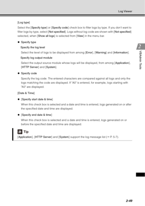 Page 1152-49
Log Viewer
VBAdmin Tools
[Log type]
Select the [Specify type] or [Specify code ] check box to filter logs by type. If you dont want to 
filter logs by type, select [Not specified]. Logs without log code are shown with [ Not specified] 
selected, when [ Show all logs] is selected from [ View] in the menu bar.
z Specify type
Specify the log level Select the level of logs to be displayed from among [ Error], [War ning ] and [Information ].
Specify log output module Select the output source module whose...