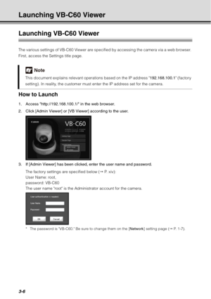 Page 1223-6
Launching VB-C60 Viewer
Launching VB-C60 Viewer
The various settings of VB-C60 Viewer are specified by accessing the camera via a web browser. 
First, access the Settings title page.
How to Launch
1. Access http://192.168.100.1/ in the web browser.
2. Click [Admin Viewer] or [VB Viewer] according to the user.
3. If [Admin Viewer] has been clicked, enter the user name and password.The factory settings are specified below (  P.  x i v ) :  
User Name: root,
password: VB-C60
The user name root is the...