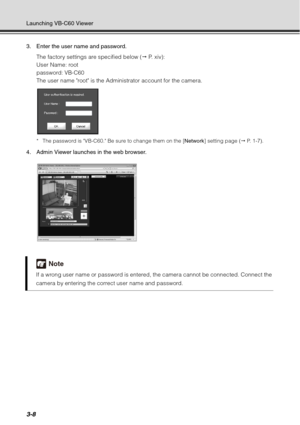 Page 1243-8
Launching VB-C60 Viewer
3. Enter the user name and password.The factory settings are specified below (  P.  x i v ) :  
User Name: root
password: VB-C60
The user name root is the Administrator account for the camera.
* The password is VB-C60. Be sure to change them on the [ Network] setting page (  P.  1 - 7 ) .
4. Admin Viewer launches in the web browser.
Note
If a wrong user name or password is entered, the camera cannot be connected. Connect the 
camera by entering the correct user name and...