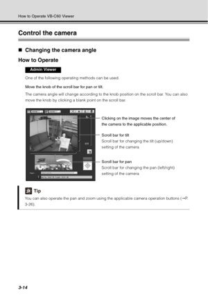 Page 1303-14
How to Operate VB-C60 Viewer
Control the camera
„Changing the camera angle 
How to Operate
One of the following operating methods can be used. 
Move the knob of the scroll bar for pan or tilt. 
The camera angle will change according to the knob position on the scroll bar. You can also 
move the knob by clicking a blank point on the scroll bar.
Tip
You can also operate the pan and zoom using the applicable camera operation buttons ( P.  
3-26).
Admin Viewer
Clicking on the image moves the center of...