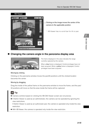 Page 1313-15
How to Operate VB-C60 Viewer
VB-C60 Viewer
„Changing the camera angle in the panorama display area 
Moving by clicking 
Clicking on the panorama window moves the pan/tilt positions until the clicked location 
becomes the center.
Moving by dragging 
Drag the inside of the yellow frame on the panorama window to move the frame, and the pan/
tilt positions will move so that the area inside the frame will be captured. 
Tip
zCamera controls based on clicking the VB-C60 Viewer screen are not precise.
z If...