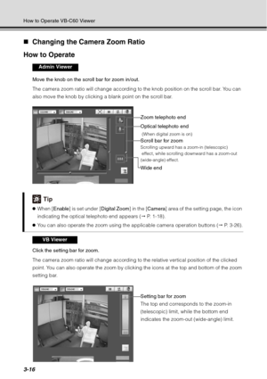 Page 1323-16
How to Operate VB-C60 Viewer
„Changing the Camera Zoom Ratio
How to Operate
Move the knob on the scroll bar for zoom in/out.
The camera zoom ratio will change according to the knob position on the scroll bar. You can 
also move the knob by clicking a blank point on the scroll bar.
Click the setting bar for zoom.
The camera zoom ratio will change according to the relative vertical position of the clicked 
point. You can also operate the zoom by clicking the icons at the top and bottom of the zoom...