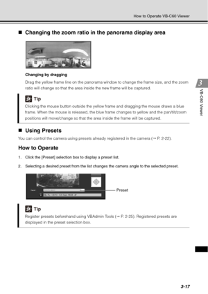 Page 1333-17
How to Operate VB-C60 Viewer
VB-C60 Viewer
„Changing the zoom ratio in the panorama display area 
Changing by dragging
Drag the yellow frame line on the panorama window to change the frame size, and the zoom 
ratio will change so that the area inside the new frame will be captured. 
„Using Presets 
You can control the camera using presets already registered in the camera (  P. 2-22).
How to Operate
1. Click the [Preset] selection box to display a preset list. 
2. Selecting a desired preset from the...