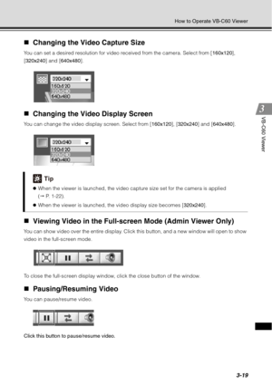 Page 1353-19
How to Operate VB-C60 Viewer
VB-C60 Viewer
„Changing the Video Capture Size
You can set a desired resolution for video received from the camera. Select from [ 160x120], 
[320x240 ] and [640x480 ].
„Changing the Video Display Screen
You can change the video display screen. Select from [ 160x120], [320x240] and [ 640x480].
„Viewing Video in the Full-screen Mode (Admin Viewer Only)
You can show video over the entire display. Click this button, and a new window will open to show 
video in the...